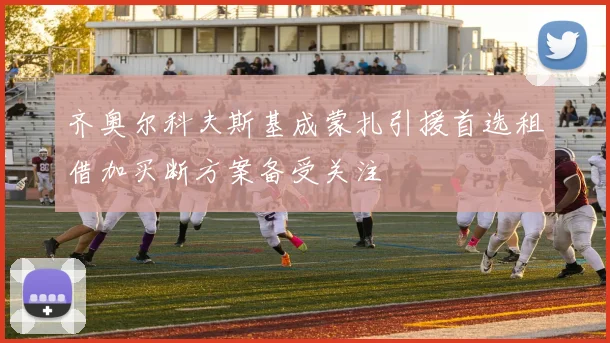 齐奥尔科夫斯基成蒙扎引援首选租借加买断方案备受关注