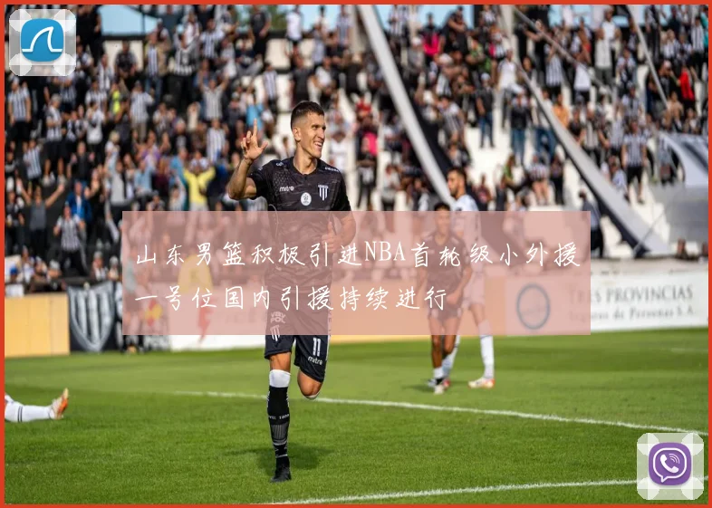山东男篮积极引进NBA首轮级小外援一号位国内引援持续进行