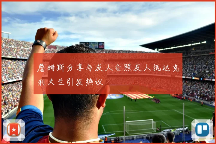 詹姆斯分享与友人合照友人抵达克利夫兰引发热议